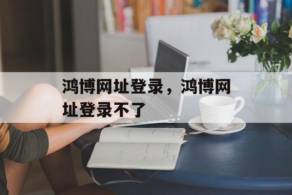 鸿博网址登录，鸿博网址登录不了