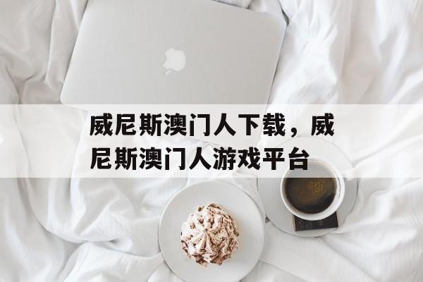 威尼斯澳门人下载，威尼斯澳门人游戏平台