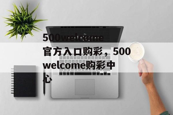 500welcome官方入口购彩，500welcome购彩中心