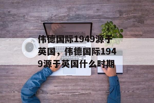 伟德国际1949源于英国，伟德国际1949源于英国什么时期